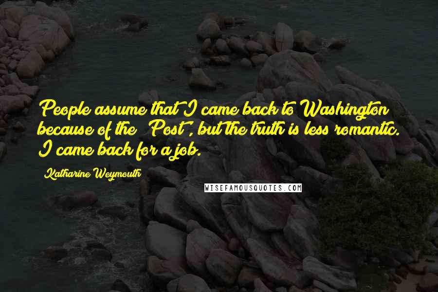 Katharine Weymouth Quotes: People assume that I came back to Washington because of the 'Post', but the truth is less romantic. I came back for a job.