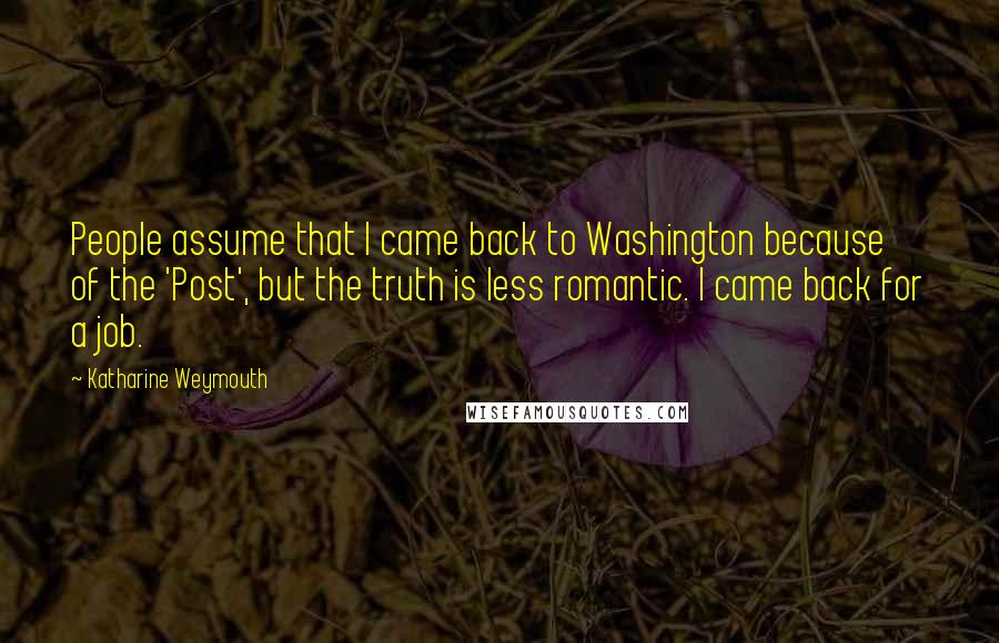 Katharine Weymouth Quotes: People assume that I came back to Washington because of the 'Post', but the truth is less romantic. I came back for a job.