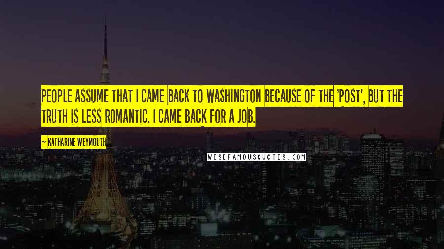 Katharine Weymouth Quotes: People assume that I came back to Washington because of the 'Post', but the truth is less romantic. I came back for a job.