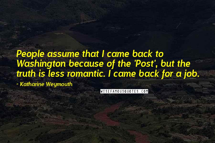 Katharine Weymouth Quotes: People assume that I came back to Washington because of the 'Post', but the truth is less romantic. I came back for a job.