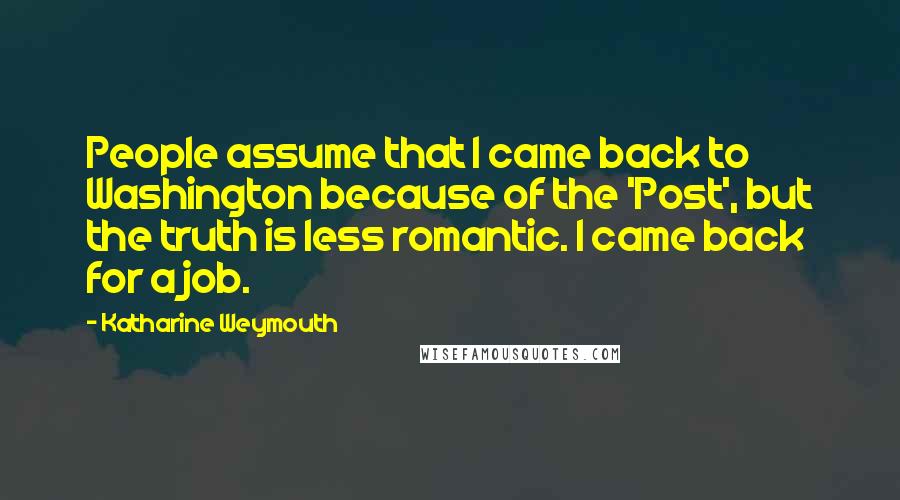 Katharine Weymouth Quotes: People assume that I came back to Washington because of the 'Post', but the truth is less romantic. I came back for a job.