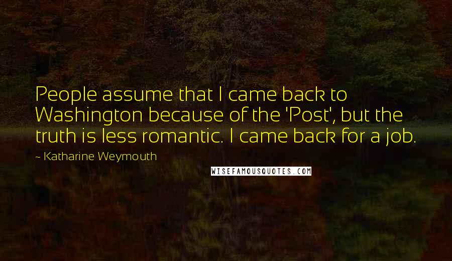 Katharine Weymouth Quotes: People assume that I came back to Washington because of the 'Post', but the truth is less romantic. I came back for a job.