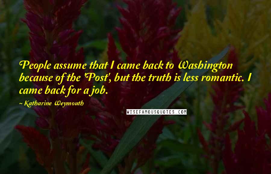 Katharine Weymouth Quotes: People assume that I came back to Washington because of the 'Post', but the truth is less romantic. I came back for a job.