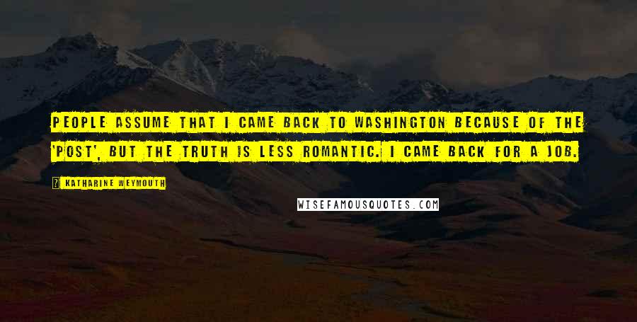 Katharine Weymouth Quotes: People assume that I came back to Washington because of the 'Post', but the truth is less romantic. I came back for a job.