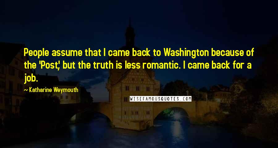 Katharine Weymouth Quotes: People assume that I came back to Washington because of the 'Post', but the truth is less romantic. I came back for a job.