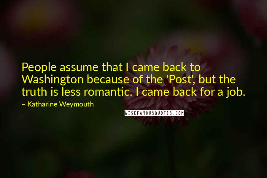 Katharine Weymouth Quotes: People assume that I came back to Washington because of the 'Post', but the truth is less romantic. I came back for a job.