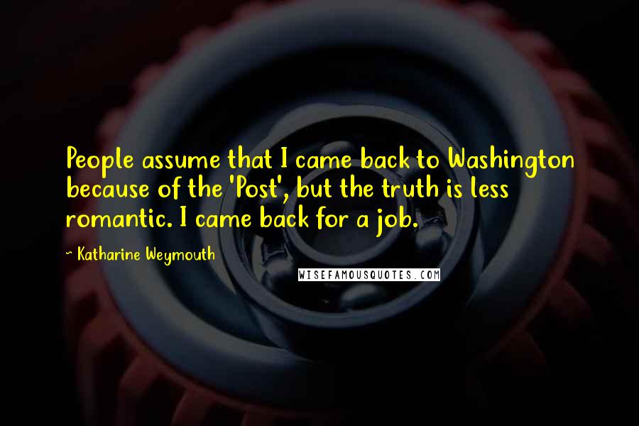 Katharine Weymouth Quotes: People assume that I came back to Washington because of the 'Post', but the truth is less romantic. I came back for a job.