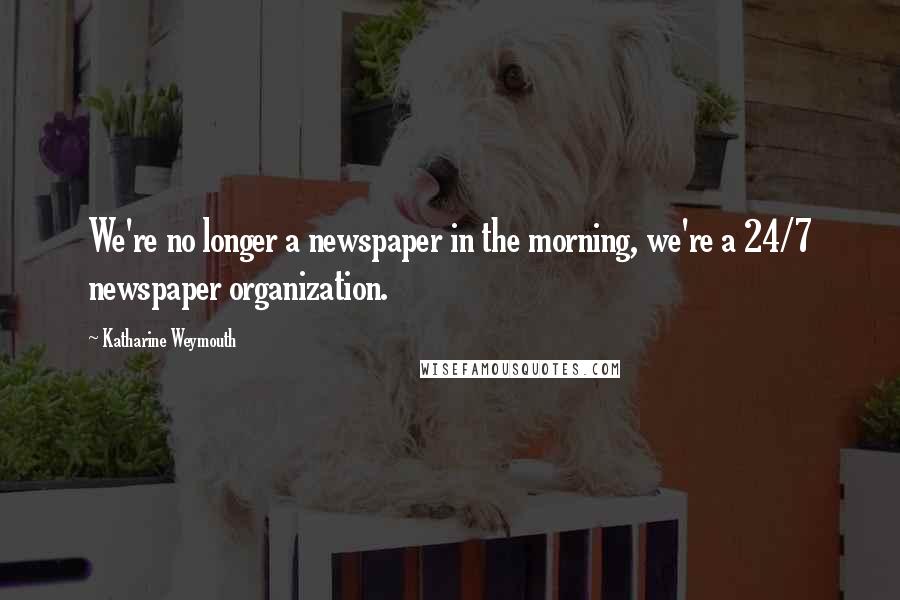 Katharine Weymouth Quotes: We're no longer a newspaper in the morning, we're a 24/7 newspaper organization.