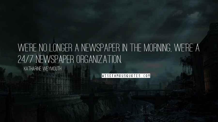 Katharine Weymouth Quotes: We're no longer a newspaper in the morning, we're a 24/7 newspaper organization.