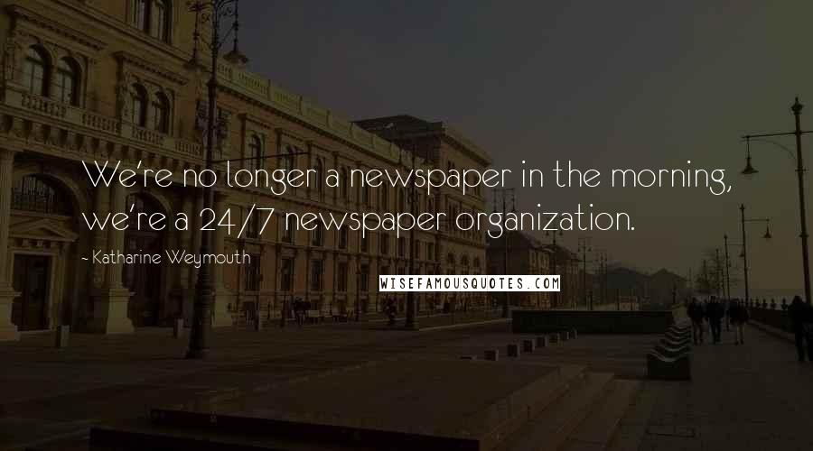 Katharine Weymouth Quotes: We're no longer a newspaper in the morning, we're a 24/7 newspaper organization.