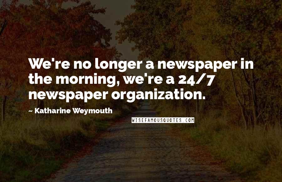 Katharine Weymouth Quotes: We're no longer a newspaper in the morning, we're a 24/7 newspaper organization.