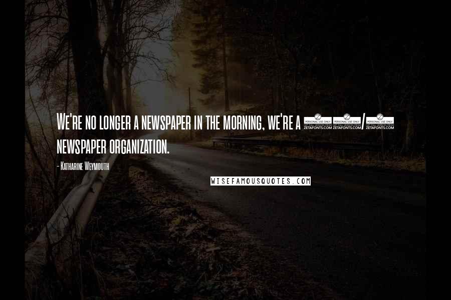 Katharine Weymouth Quotes: We're no longer a newspaper in the morning, we're a 24/7 newspaper organization.
