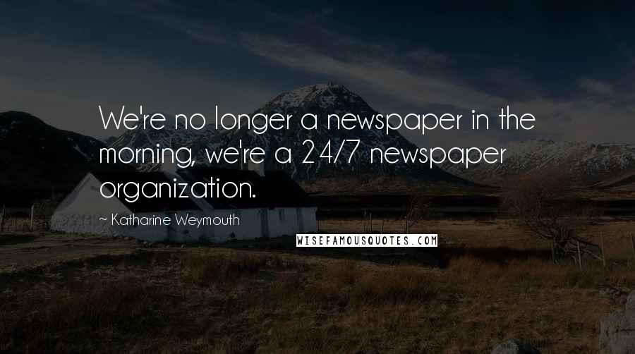 Katharine Weymouth Quotes: We're no longer a newspaper in the morning, we're a 24/7 newspaper organization.