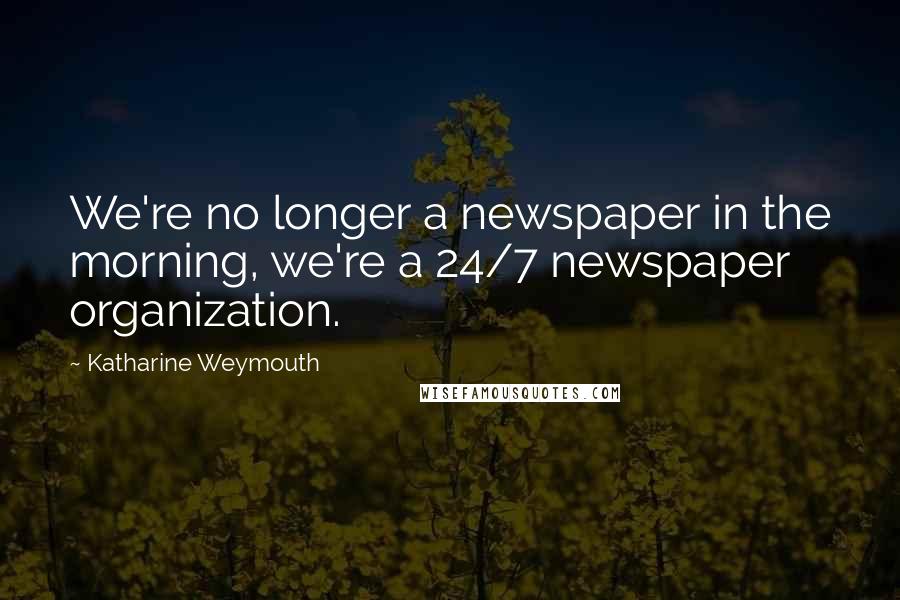 Katharine Weymouth Quotes: We're no longer a newspaper in the morning, we're a 24/7 newspaper organization.