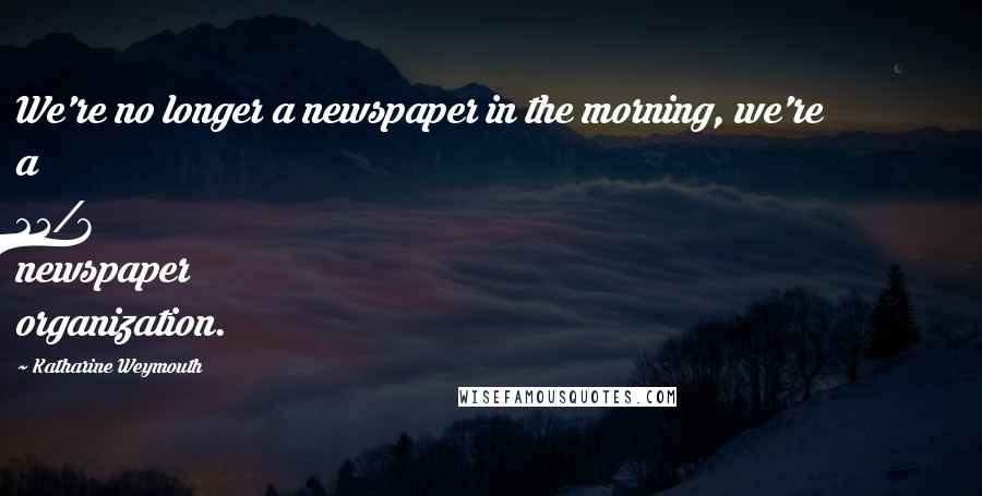 Katharine Weymouth Quotes: We're no longer a newspaper in the morning, we're a 24/7 newspaper organization.