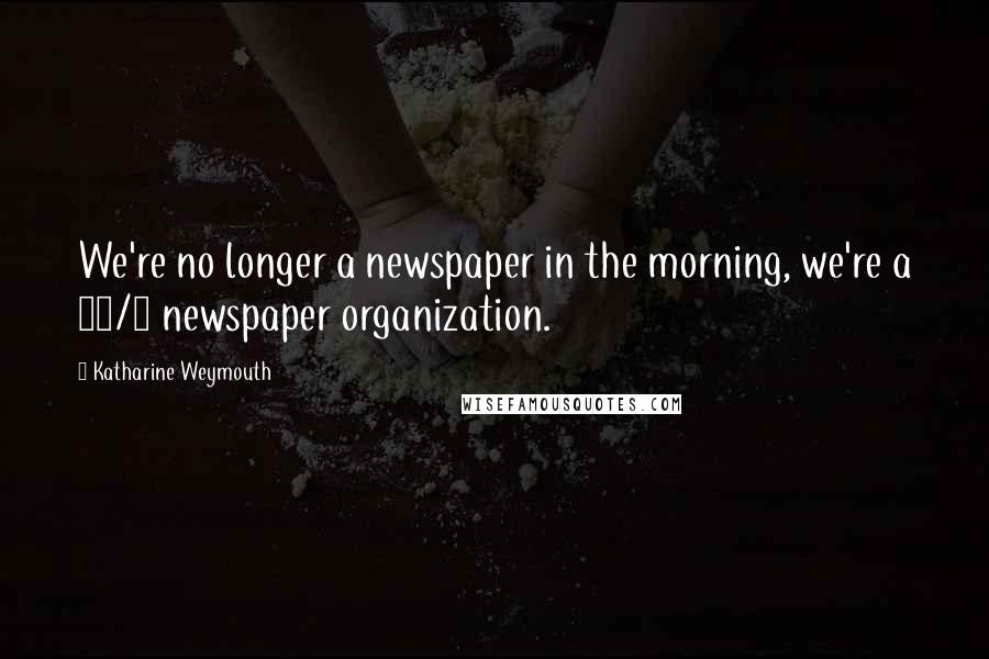 Katharine Weymouth Quotes: We're no longer a newspaper in the morning, we're a 24/7 newspaper organization.