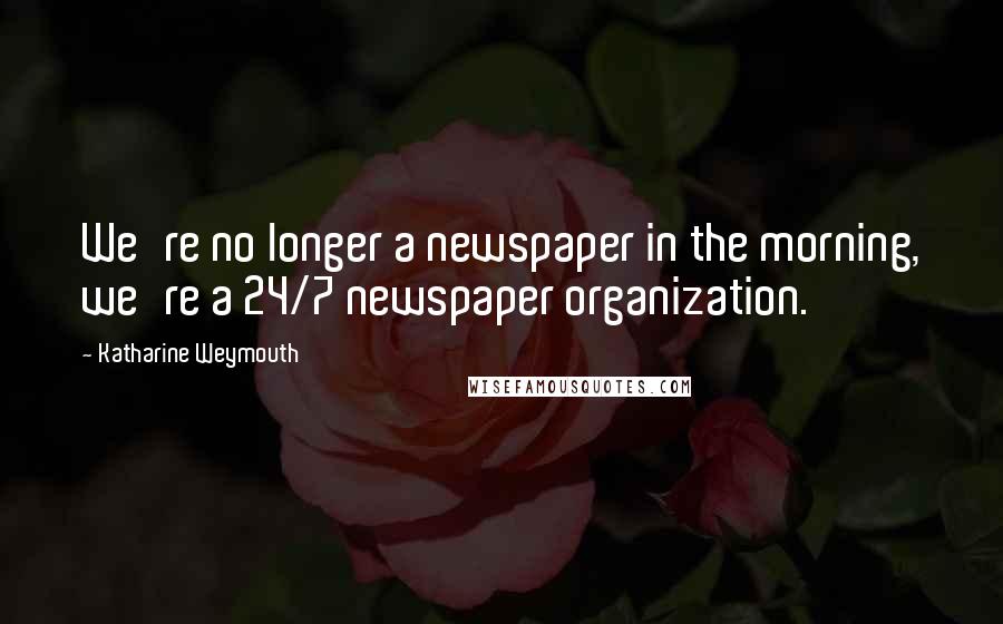 Katharine Weymouth Quotes: We're no longer a newspaper in the morning, we're a 24/7 newspaper organization.