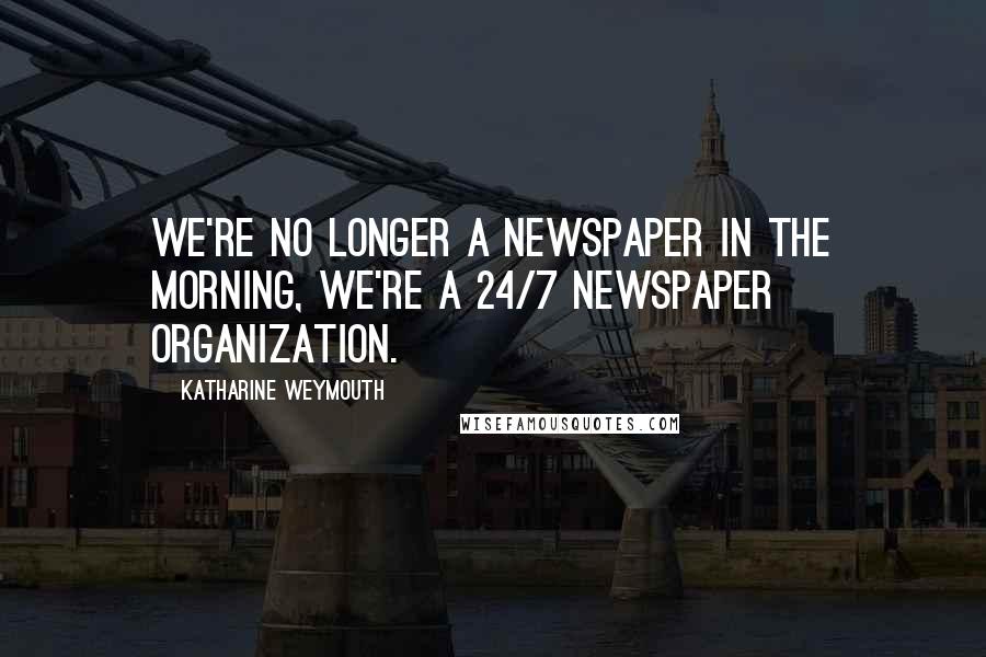 Katharine Weymouth Quotes: We're no longer a newspaper in the morning, we're a 24/7 newspaper organization.