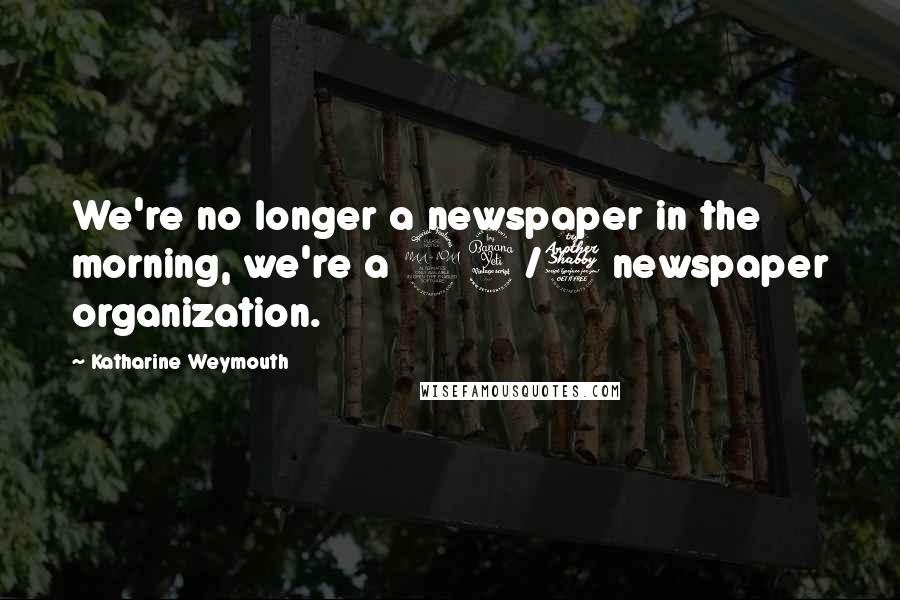 Katharine Weymouth Quotes: We're no longer a newspaper in the morning, we're a 24/7 newspaper organization.