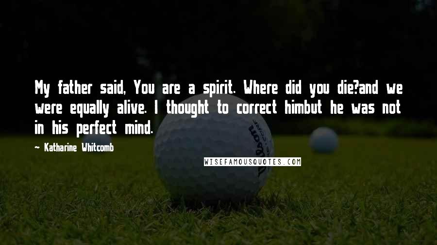 Katharine Whitcomb Quotes: My father said, You are a spirit. Where did you die?and we were equally alive. I thought to correct himbut he was not in his perfect mind.