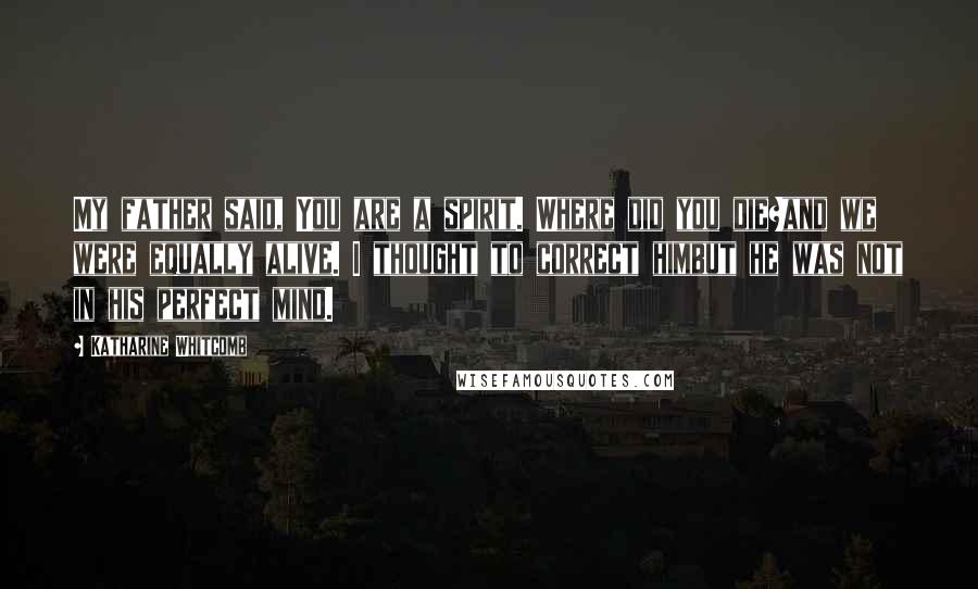 Katharine Whitcomb Quotes: My father said, You are a spirit. Where did you die?and we were equally alive. I thought to correct himbut he was not in his perfect mind.