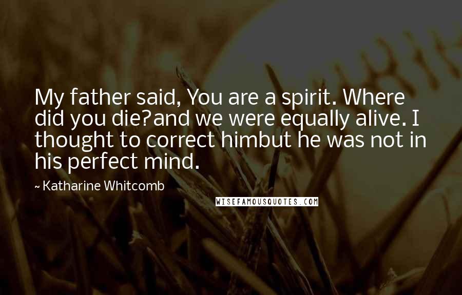 Katharine Whitcomb Quotes: My father said, You are a spirit. Where did you die?and we were equally alive. I thought to correct himbut he was not in his perfect mind.