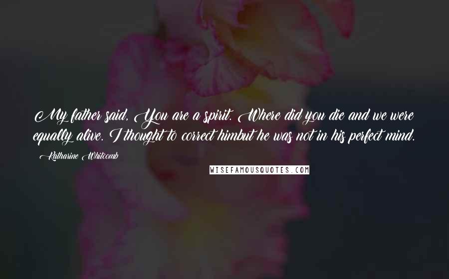 Katharine Whitcomb Quotes: My father said, You are a spirit. Where did you die?and we were equally alive. I thought to correct himbut he was not in his perfect mind.