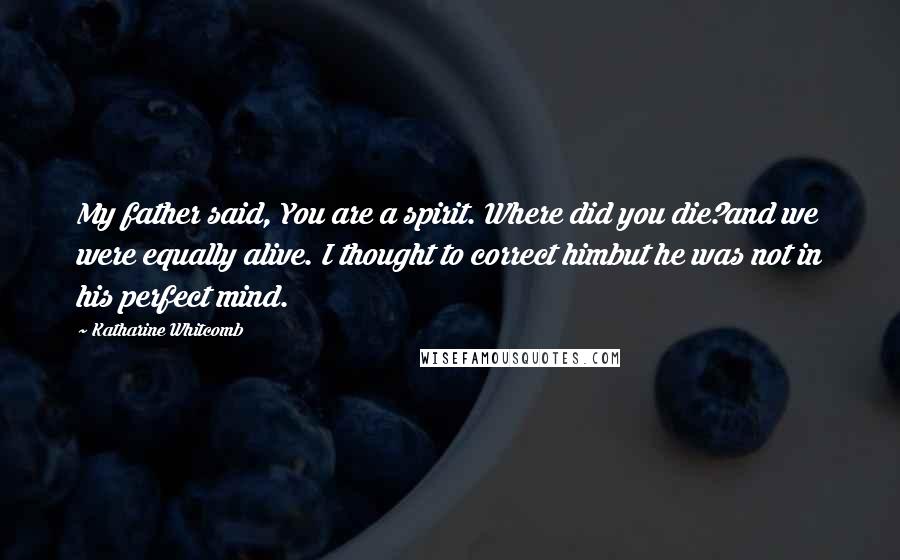 Katharine Whitcomb Quotes: My father said, You are a spirit. Where did you die?and we were equally alive. I thought to correct himbut he was not in his perfect mind.