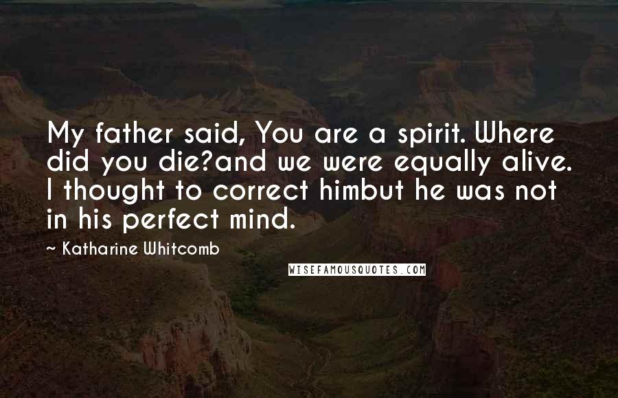 Katharine Whitcomb Quotes: My father said, You are a spirit. Where did you die?and we were equally alive. I thought to correct himbut he was not in his perfect mind.