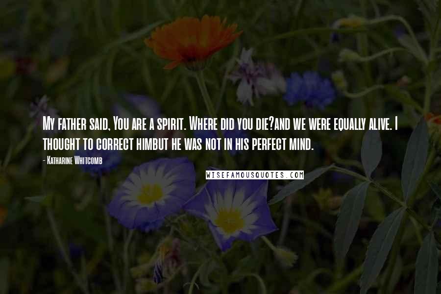 Katharine Whitcomb Quotes: My father said, You are a spirit. Where did you die?and we were equally alive. I thought to correct himbut he was not in his perfect mind.