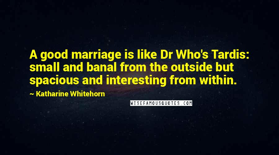 Katharine Whitehorn Quotes: A good marriage is like Dr Who's Tardis: small and banal from the outside but spacious and interesting from within.