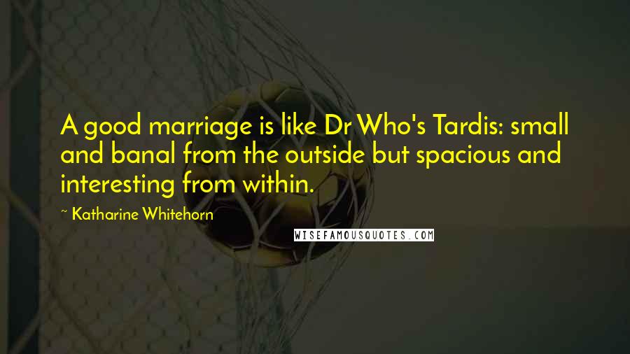 Katharine Whitehorn Quotes: A good marriage is like Dr Who's Tardis: small and banal from the outside but spacious and interesting from within.