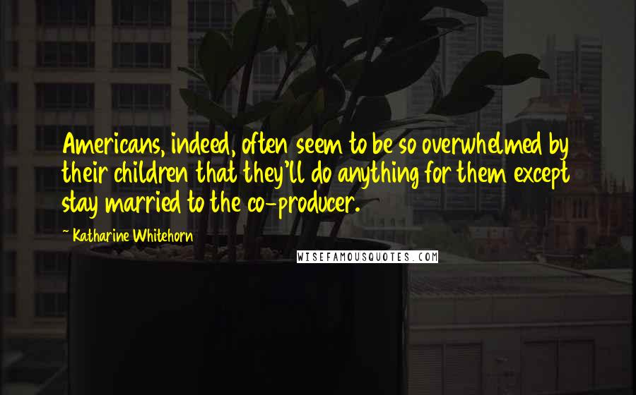Katharine Whitehorn Quotes: Americans, indeed, often seem to be so overwhelmed by their children that they'll do anything for them except stay married to the co-producer.