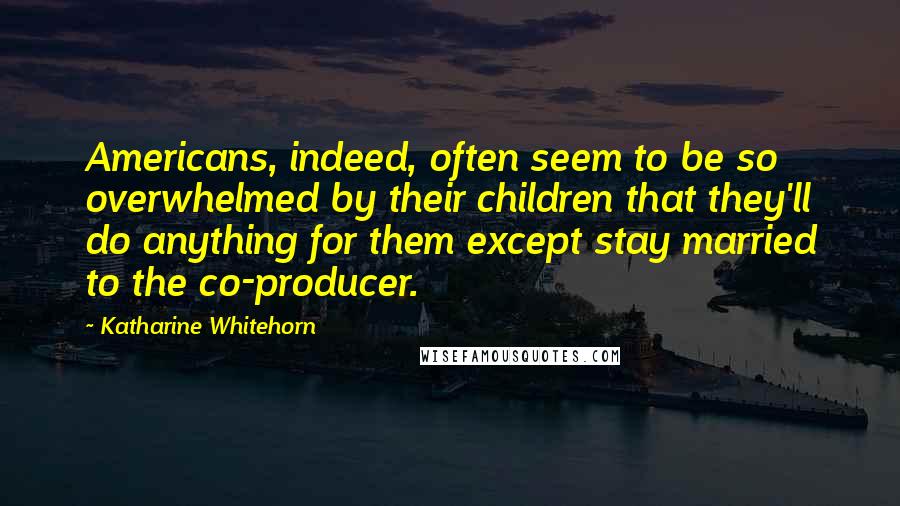 Katharine Whitehorn Quotes: Americans, indeed, often seem to be so overwhelmed by their children that they'll do anything for them except stay married to the co-producer.