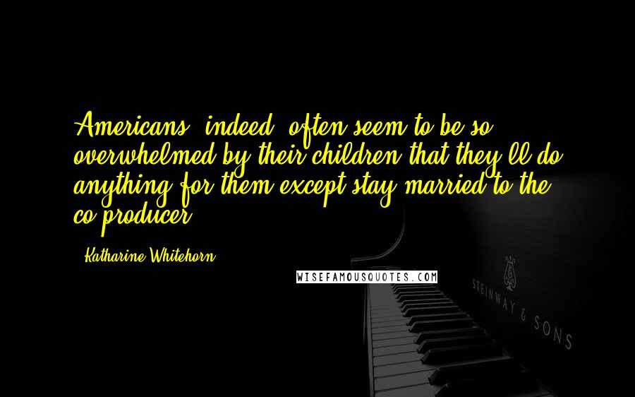 Katharine Whitehorn Quotes: Americans, indeed, often seem to be so overwhelmed by their children that they'll do anything for them except stay married to the co-producer.