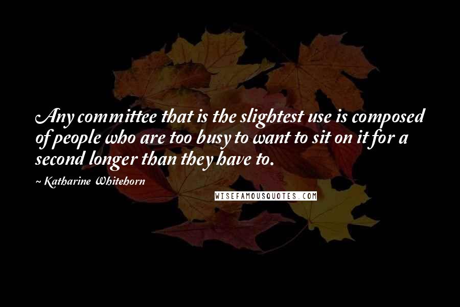Katharine Whitehorn Quotes: Any committee that is the slightest use is composed of people who are too busy to want to sit on it for a second longer than they have to.