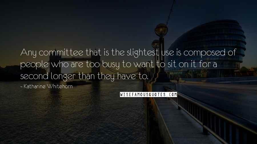 Katharine Whitehorn Quotes: Any committee that is the slightest use is composed of people who are too busy to want to sit on it for a second longer than they have to.