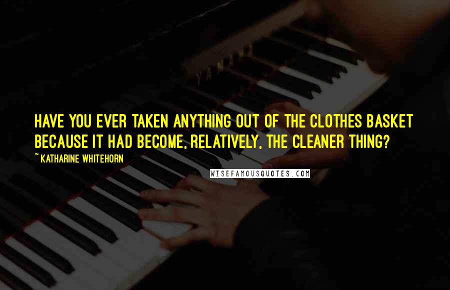 Katharine Whitehorn Quotes: Have you ever taken anything out of the clothes basket because it had become, relatively, the cleaner thing?