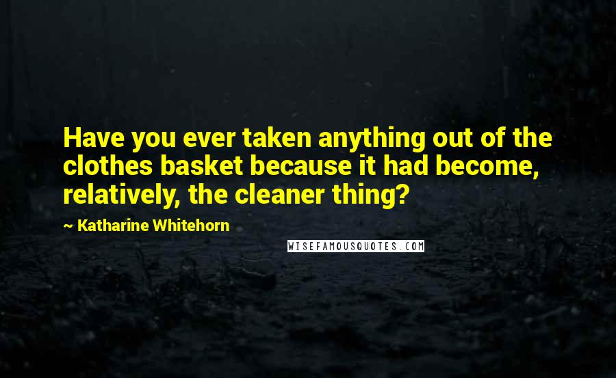 Katharine Whitehorn Quotes: Have you ever taken anything out of the clothes basket because it had become, relatively, the cleaner thing?