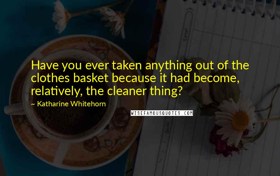 Katharine Whitehorn Quotes: Have you ever taken anything out of the clothes basket because it had become, relatively, the cleaner thing?