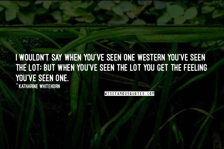 Katharine Whitehorn Quotes: I wouldn't say when you've seen one Western you've seen the lot; but when you've seen the lot you get the feeling you've seen one.