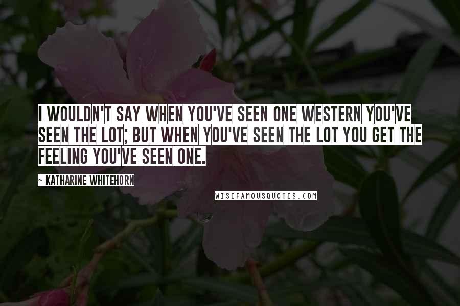 Katharine Whitehorn Quotes: I wouldn't say when you've seen one Western you've seen the lot; but when you've seen the lot you get the feeling you've seen one.