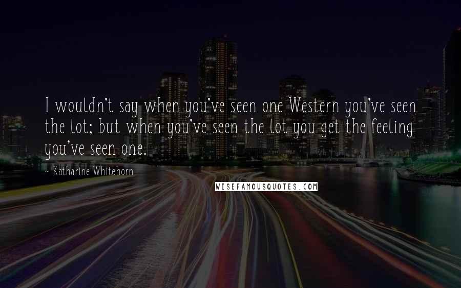 Katharine Whitehorn Quotes: I wouldn't say when you've seen one Western you've seen the lot; but when you've seen the lot you get the feeling you've seen one.