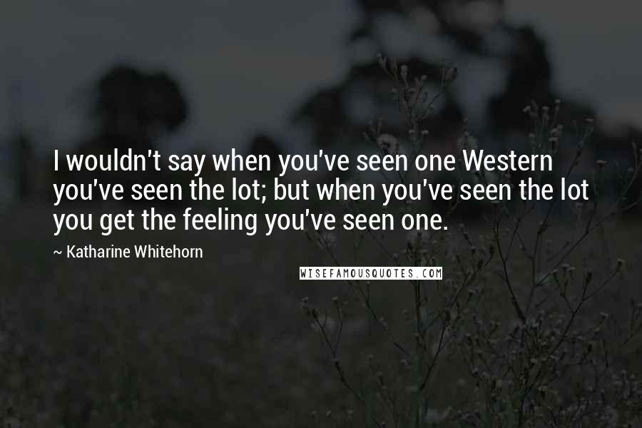 Katharine Whitehorn Quotes: I wouldn't say when you've seen one Western you've seen the lot; but when you've seen the lot you get the feeling you've seen one.