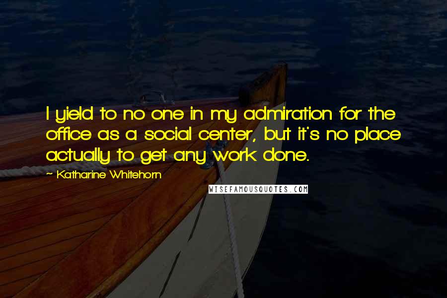 Katharine Whitehorn Quotes: I yield to no one in my admiration for the office as a social center, but it's no place actually to get any work done.