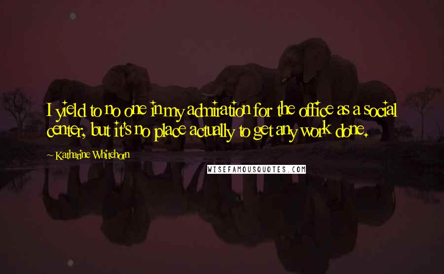 Katharine Whitehorn Quotes: I yield to no one in my admiration for the office as a social center, but it's no place actually to get any work done.