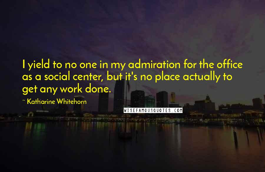 Katharine Whitehorn Quotes: I yield to no one in my admiration for the office as a social center, but it's no place actually to get any work done.