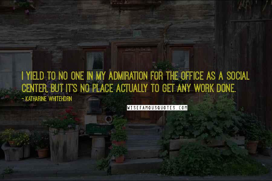 Katharine Whitehorn Quotes: I yield to no one in my admiration for the office as a social center, but it's no place actually to get any work done.