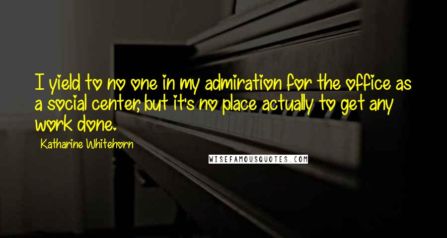 Katharine Whitehorn Quotes: I yield to no one in my admiration for the office as a social center, but it's no place actually to get any work done.