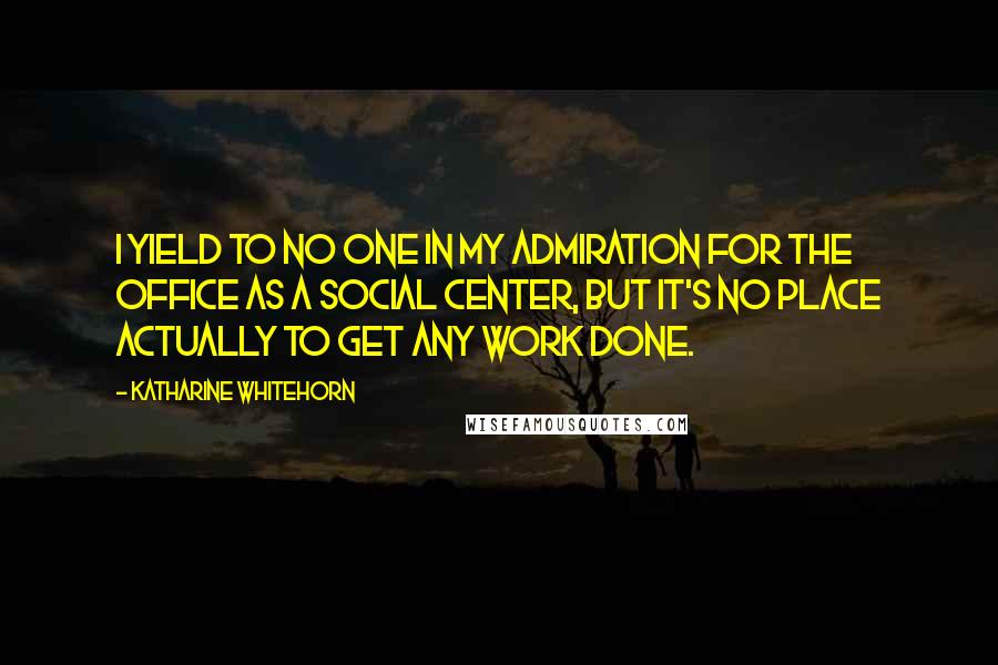 Katharine Whitehorn Quotes: I yield to no one in my admiration for the office as a social center, but it's no place actually to get any work done.